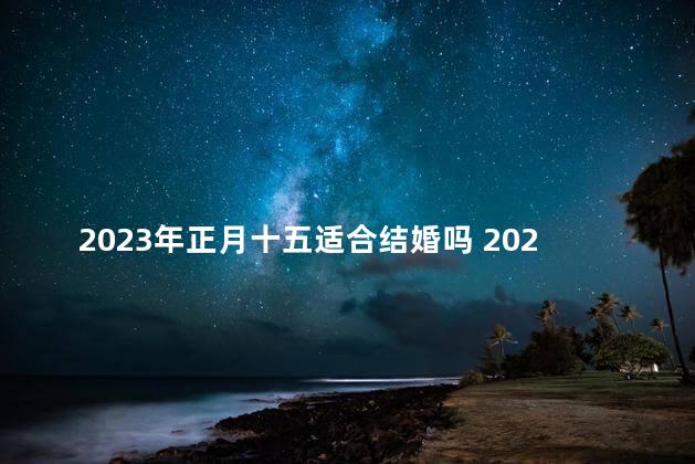 2023年正月十五适合结婚吗 2023农历初七是好日子吗